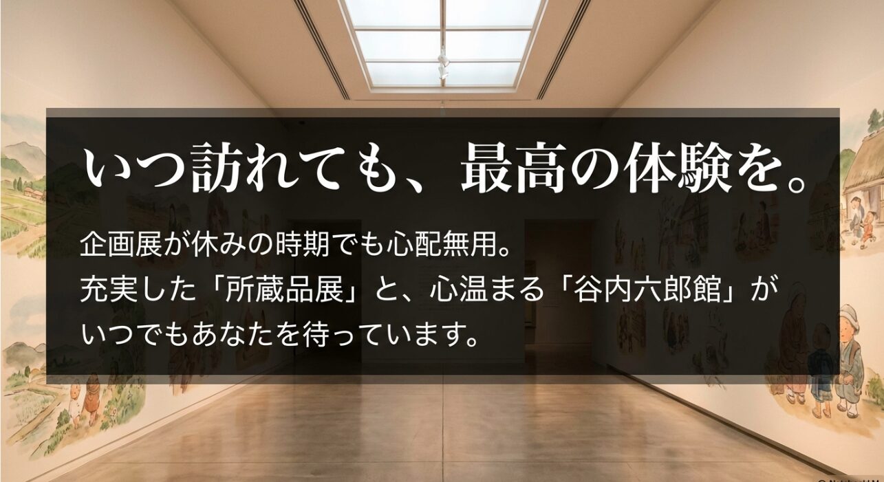 める所蔵品展と谷内六郎館
企画展が休みの時期でも心配無用。充実した所蔵品展と心温まる谷内六郎館がいつでも待っているという案内